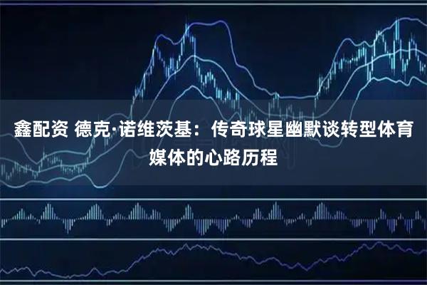 鑫配资 德克·诺维茨基：传奇球星幽默谈转型体育媒体的心路历程