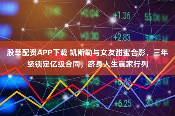 股莘配资APP下载 凯斯勒与女友甜蜜合影，三年级锁定亿级合同，跻身人生赢家行列