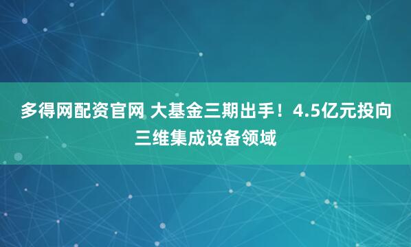 多得网配资官网 大基金三期出手！4.5亿元投向三维集成设备领域