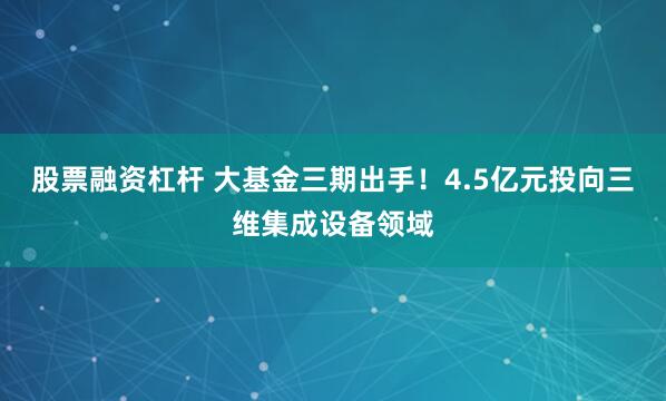 股票融资杠杆 大基金三期出手！4.5亿元投向三维集成设备领域