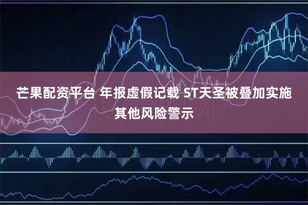 芒果配资平台 年报虚假记载 ST天圣被叠加实施其他风险警示