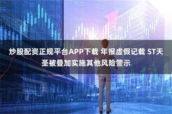 炒股配资正规平台APP下载 年报虚假记载 ST天圣被叠加实施其他风险警示