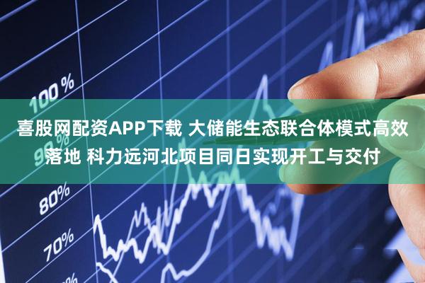 喜股网配资APP下载 大储能生态联合体模式高效落地 科力远河北项目同日实现开工与交付