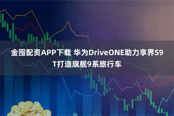 金囤配资APP下载 华为DriveONE助力享界S9T打造旗舰9系旅行车