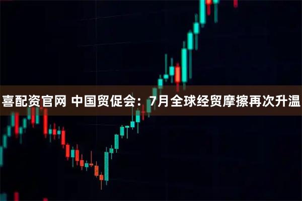 喜配资官网 中国贸促会：7月全球经贸摩擦再次升温