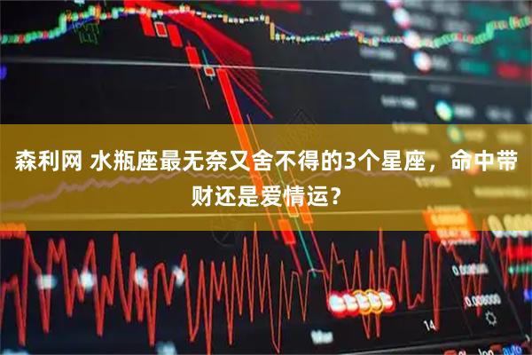 森利网 水瓶座最无奈又舍不得的3个星座，命中带财还是爱情运？