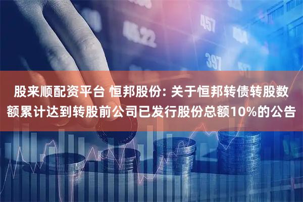 股来顺配资平台 恒邦股份: 关于恒邦转债转股数额累计达到转股前公司已发行股份总额10%的公告