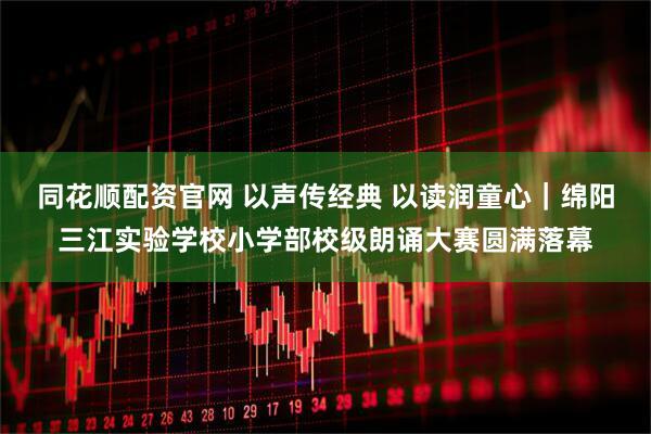 同花顺配资官网 以声传经典 以读润童心｜绵阳三江实验学校小学部校级朗诵大赛圆满落幕