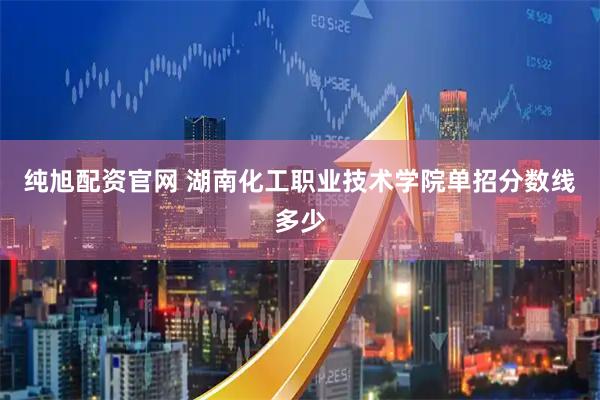 纯旭配资官网 湖南化工职业技术学院单招分数线多少