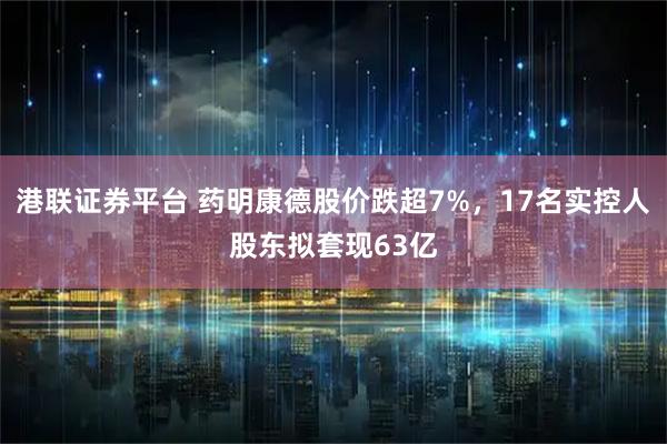 港联证券平台 药明康德股价跌超7%，17名实控人股东拟套现63亿