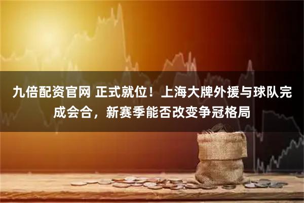 九倍配资官网 正式就位！上海大牌外援与球队完成会合，新赛季能否改变争冠格局