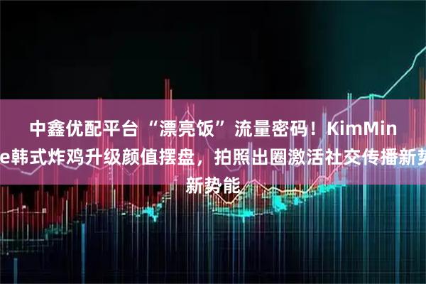 中鑫优配平台 “漂亮饭” 流量密码！KimMinHee韩式炸鸡升级颜值摆盘，拍照出圈激活社交传播新势能