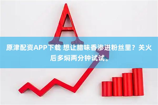 原津配资APP下载 想让腊味香渗进粉丝里？关火后多焖两分钟试试。