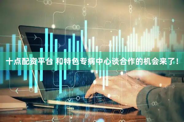 十点配资平台 和特色专病中心谈合作的机会来了！