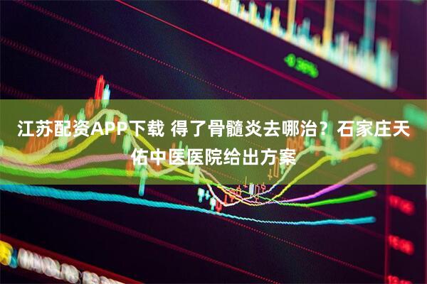 江苏配资APP下载 得了骨髓炎去哪治？石家庄天佑中医医院给出方案