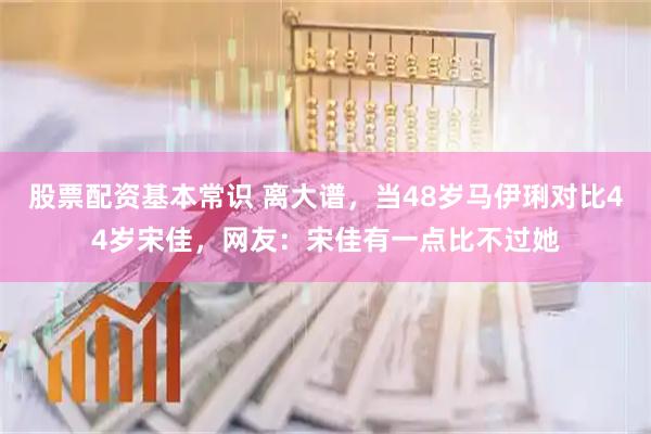 股票配资基本常识 离大谱，当48岁马伊琍对比44岁宋佳，网友：宋佳有一点比不过她