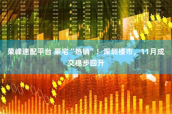 荣峰速配平台 豪宅“热销”！深圳楼市，11月成交稳步回升