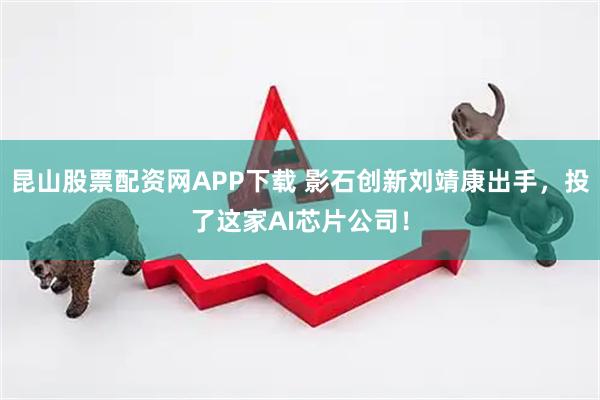 昆山股票配资网APP下载 影石创新刘靖康出手，投了这家AI芯片公司！