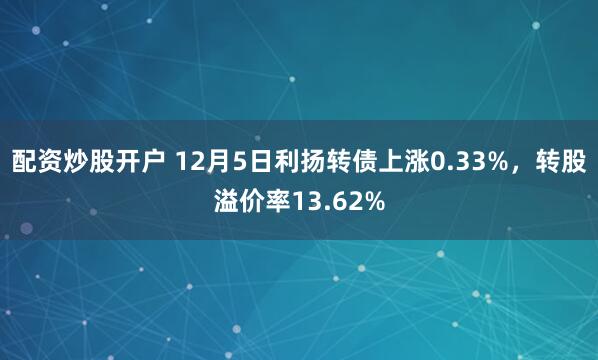 配资炒股开户 12月5日利扬转债上涨0.33%，转股溢价率13.62%