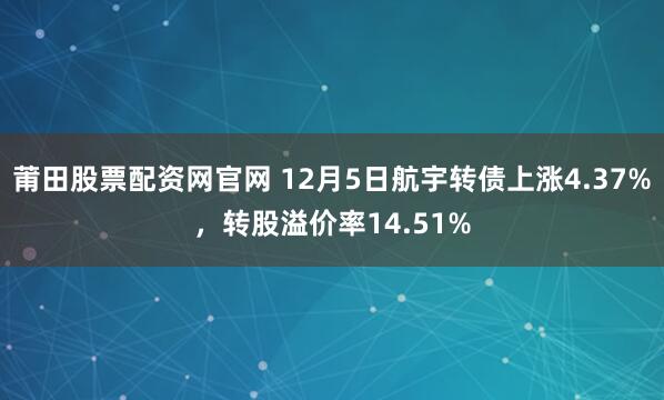 莆田股票配资网官网 12月5日航宇转债上涨4.37%，转股溢价率14.51%