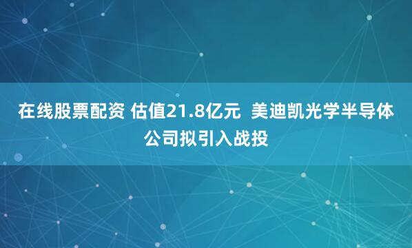 在线股票配资 估值21.8亿元  美迪凯光学半导体公司拟引入战投