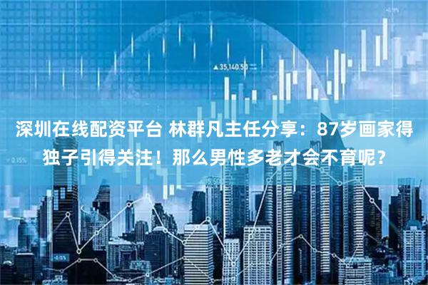 深圳在线配资平台 林群凡主任分享：87岁画家得独子引得关注！那么男性多老才会不育呢？