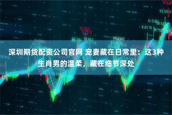 深圳期货配资公司官网 宠妻藏在日常里：这3种生肖男的温柔，藏在细节深处