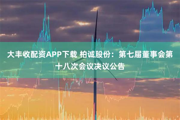 大丰收配资APP下载 柏诚股份：第七届董事会第十八次会议决议公告