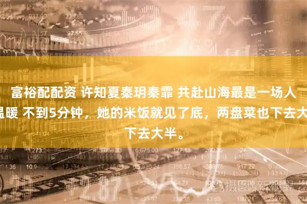 富裕配配资 许知夏秦玥秦霏 共赴山海最是一场人间温暖 不到5分钟，她的米饭就见了底，两盘菜也下去大半。