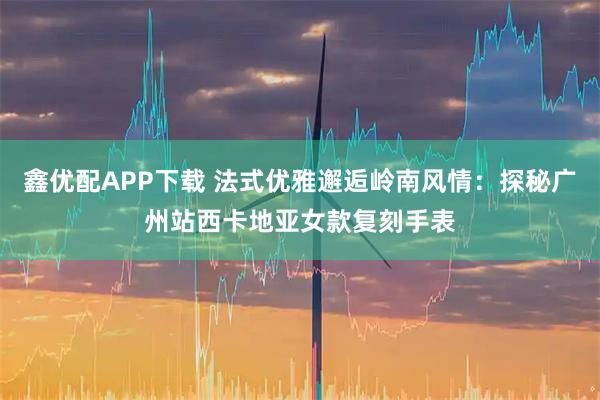 鑫优配APP下载 法式优雅邂逅岭南风情：探秘广州站西卡地亚女款复刻手表