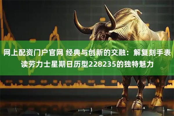 网上配资门户官网 经典与创新的交融：解复刻手表读劳力士星期日历型228235的独特魅力