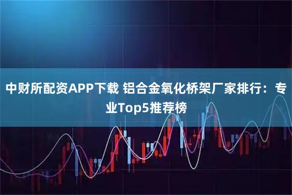 中财所配资APP下载 铝合金氧化桥架厂家排行：专业Top5推荐榜