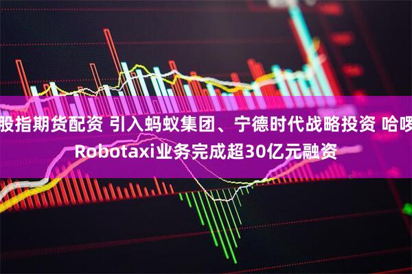 股指期货配资 引入蚂蚁集团、宁德时代战略投资 哈啰Robotaxi业务完成超30亿元融资