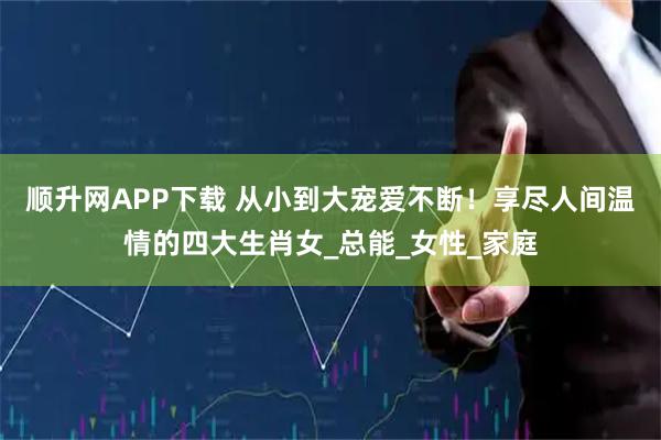 顺升网APP下载 从小到大宠爱不断！享尽人间温情的四大生肖女_总能_女性_家庭