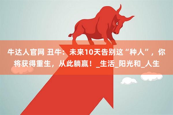 牛达人官网 丑牛：未来10天告别这“种人”，你将获得重生，从此躺赢！_生活_阳光和_人生