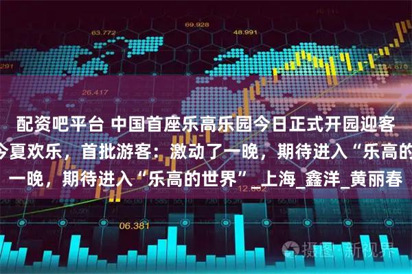 配资吧平台 中国首座乐高乐园今日正式开园迎客，与旅游节联动承包今夏欢乐，首批游客：激动了一晚，期待进入“乐高的世界”_上海_鑫洋_黄丽春