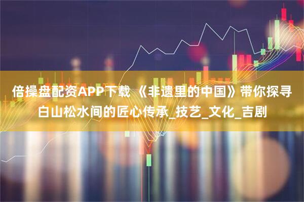 倍操盘配资APP下载 《非遗里的中国》带你探寻白山松水间的匠心传承_技艺_文化_吉剧