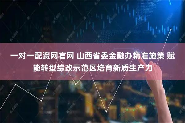 一对一配资网官网 山西省委金融办精准施策 赋能转型综改示范区培育新质生产力