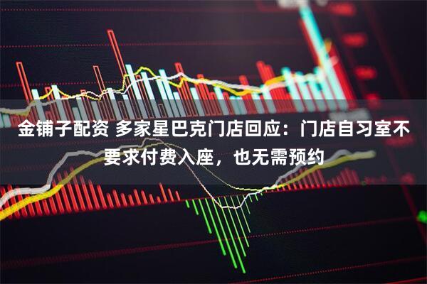 金铺子配资 多家星巴克门店回应：门店自习室不要求付费入座，也无需预约