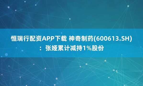 恒瑞行配资APP下载 神奇制药(600613.SH)：张娅累计减持1%股份