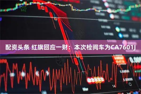 配资头条 红旗回应一财：本次检阅车为CA7601J