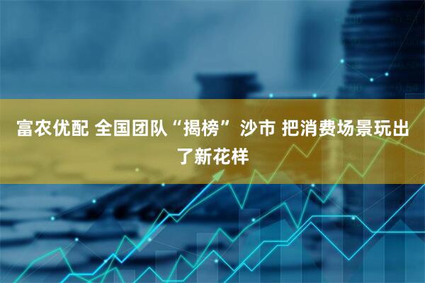富农优配 全国团队“揭榜” 沙市 把消费场景玩出了新花样