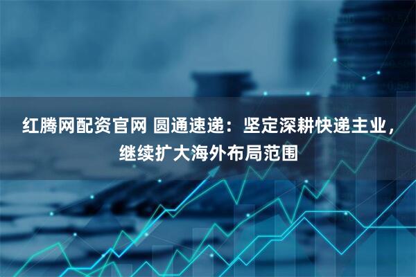 红腾网配资官网 圆通速递：坚定深耕快递主业，继续扩大海外布局范围