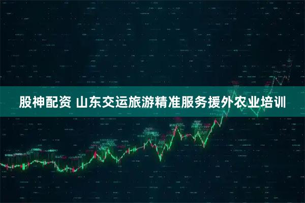 股神配资 山东交运旅游精准服务援外农业培训