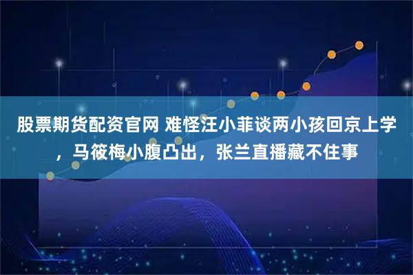 股票期货配资官网 难怪汪小菲谈两小孩回京上学，马筱梅小腹凸出，张兰直播藏不住事
